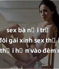 sex bà nội trợ Cặp đôi gái xinh sex thổi hồn vào đêm muộn