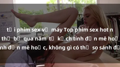 tải phim sex về máy Top phim sex hot nhất mà bạn không thể bỏ qua năm  từ kịch tính đến mê hoặc, không gì có thể so sánh được!