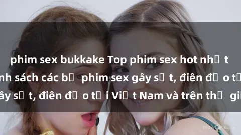 phim sex bukkake Top phim sex hot nhất năm  Cập nhật danh sách các bộ phim sex gây sốt, điên đảo tại Việt Nam và trên thế giới