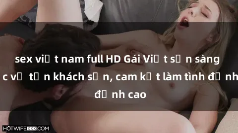 sex việt nam full HD Gái Việt sẵn sàng phục vụ tận khách sạn, cam kết làm tình đỉnh cao