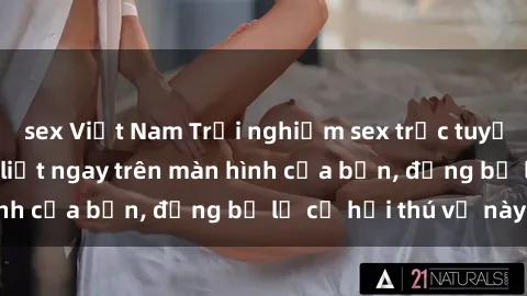 sex Việt Nam Trải nghiệm sex trực tuyến: Cảm giác mãnh liệt ngay trên màn hình của bạn, đừng bỏ lỡ cơ hội thú vị này!
