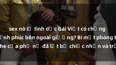 sex nô lệ tình dục Gái Việt có chồng bí mật tìm kiếm hạnh phúc bên ngoài giường? Bí mật phòng the của phụ nữ đã lột bỏ chiếc nhẫn và trải nghiệm sự mới mẻ?