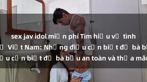 sex jav idol miễn phí Tìm hiểu về tình dục khi mang thai ở Việt Nam: Những điều cần biết để bà bầu an toàn và thỏa mãn