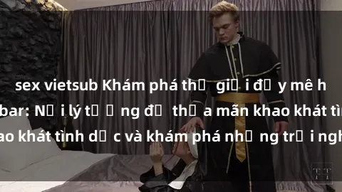 sex vietsub Khám phá thế giới đầy mê hoặc của sex quán bar: Nơi lý tưởng để thỏa mãn khao khát tình dục và khám phá những trải nghiệm mới lạ.