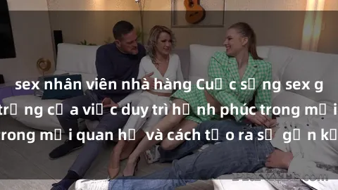 sex nhân viên nhà hàng Cuộc sống sex gia đình: Sự quan trọng của việc duy trì hạnh phúc trong mối quan hệ và cách tạo ra sự gắn kết vững chắc