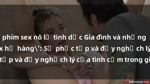 phim sex nô lệ tình dục Gia đình và những mối quan hệ 'sex họ hàng': Sự phức tạp và đầy nghịch lý của tình cảm trong gia đình