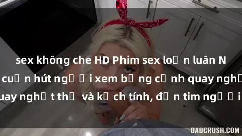sex không che HD Phim sex loạn luân Nhật Bản: Bí quyết cuốn hút người xem bằng cảnh quay nghẹt thở và kịch tính, đốn tim người xem tan chảy