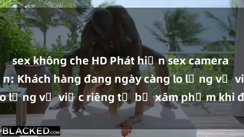sex không che HD Phát hiện sex camera ẩn trong khách sạn: Khách hàng đang ngày càng lo lắng về việc riêng tư bị xâm phạm khi đi du lịch