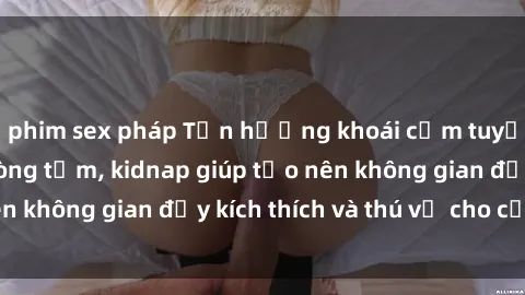 phim sex pháp Tận hưởng khoái cảm tuyệt vời với sex phòng tắm, kidnap giúp tạo nên không gian đầy kích thích và thú vị cho cặp đôi.