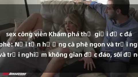 sex công viên Khám phá thế giới độc đáo của sex quán cà phê: Nơi tận hưởng cà phê ngon và trải nghiệm không gian độc đáo, sôi động và tinh tế.