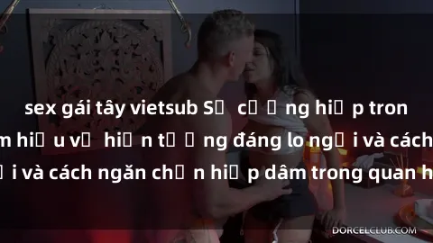 sex gái tây vietsub Sự cưỡng hiếp trong sex Việt Nam: Tìm hiểu về hiện tượng đáng lo ngại và cách ngăn chặn hiếp dâm trong quan hệ tình dục.