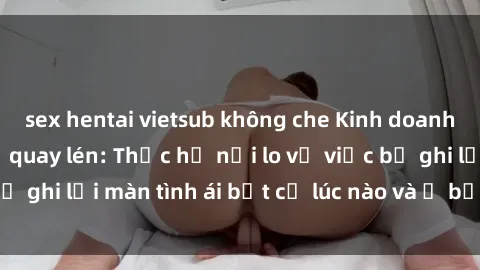 sex hentai vietsub không che Kinh doanh lạm dụng sex bị quay lén: Thực hư nỗi lo về việc bị ghi lại màn tình ái bất cứ lúc nào và ở bất kỳ nơi nào