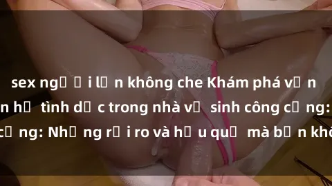 sex người lớn không che Khám phá vấn đề của việc quan hệ tình dục trong nhà vệ sinh công cộng: Những rủi ro và hậu quả mà bạn không thể bỏ qua