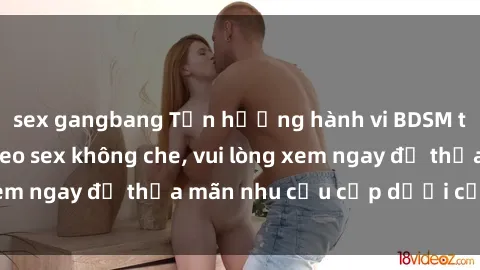 sex gangbang Tận hưởng hành vi BDSM táo bạo trong video sex không che, vui lòng xem ngay để thỏa mãn nhu cầu cấp dưới của bạn.