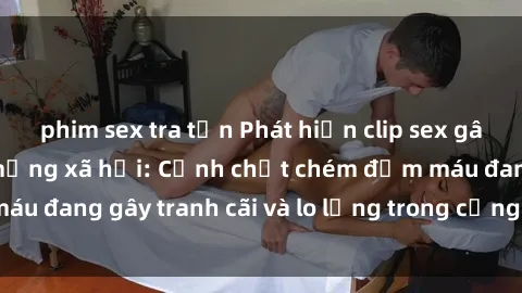 phim sex tra tấn Phát hiện clip sex gây rúng động trên mạng xã hội: Cảnh chặt chém đẫm máu đang gây tranh cãi và lo lắng trong cộng đồng mạng.