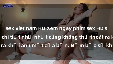sex viet nam HD Xem ngay phim sex HD siêu nét, đến từng chi tiết nhỏ nhất cũng không thể thoát ra khỏi ánh mắt của bạn. Đảm bảo sẽ khiến bạn mãn nhãn!