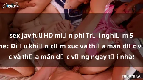 sex jav full HD miễn phí Trải nghiệm Sex Online không che: Điều khiển cảm xúc và thỏa mãn dục vọng ngay tại nhà!