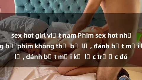 sex hot girl việt nam Phim sex hot nhất năm  Top những bộ phim không thể bỏ lỡ, đánh bật mọi kỷ lục trước đó