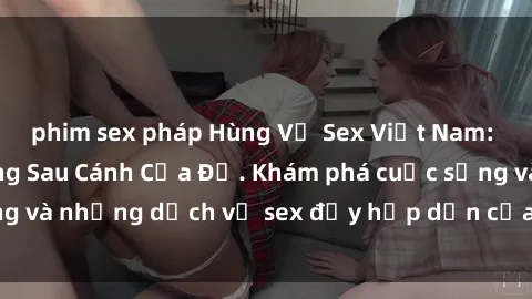 phim sex pháp Hùng Vỹ Sex Việt Nam: Những Bí Mật Đằng Sau Cánh Cửa Đỏ. Khám phá cuộc sống và những dịch vụ sex đầy hấp dẫn của người Việt Nam.