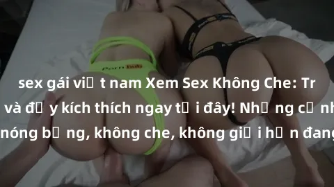 sex gái việt nam Xem Sex Không Che: Trải nghiệm mới lạ và đầy kích thích ngay tại đây! Những cảnh quay nóng bỏng, không che, không giới hạn đang chờ đón bạn. Đừng bỏ lỡ!