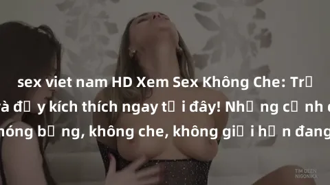 sex viet nam HD Xem Sex Không Che: Trải nghiệm mới lạ và đầy kích thích ngay tại đây! Những cảnh quay nóng bỏng, không che, không giới hạn đang chờ đón bạn. Đừng bỏ lỡ!
