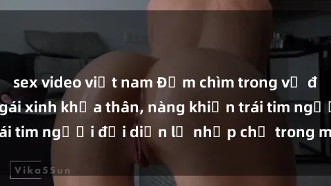 sex video việt nam Đắm chìm trong vẻ đẹp tự nhiên của gái xinh khỏa thân, nàng khiến trái tim người đối diện lỡ nhịp chỉ trong một cái nhìn.