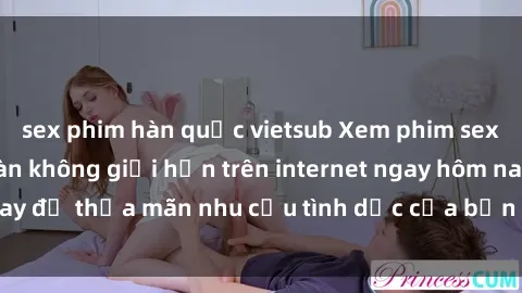 sex phim hàn quốc vietsub Xem phim sex miễn phí hoàn toàn không giới hạn trên internet ngay hôm nay để thỏa mãn nhu cầu tình dục của bạn mà không tốn chi phí.