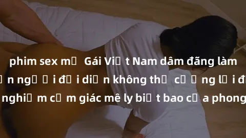phim sex mỹ Gái Việt Nam dâm đãng làm tình say đắm, khiến người đối diện không thể cưỡng lại được. Hãy trải nghiệm cảm giác mê ly biết bao của phong cách yêu đương đậm chất dân tộc!