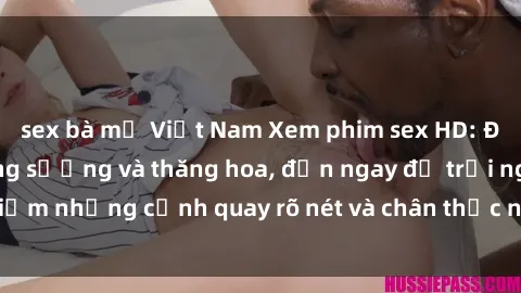 sex bà mẹ Việt Nam Xem phim sex HD: Đỉnh cao của sự sung sướng và thăng hoa, đến ngay để trải nghiệm những cảnh quay rõ nét và chân thực nhất. Hãy cùng khám phá!