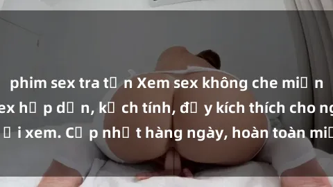 phim sex tra tấn Xem sex không che miễn phí - Những clip sex hấp dẫn, kịch tính, đầy kích thích cho người xem. Cập nhật hàng ngày, hoàn toàn miễn phí, độ phân giải cao.