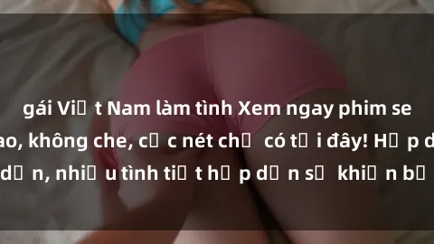 gái Việt Nam làm tình Xem ngay phim sex full HD đỉnh cao, không che, cực nét chỉ có tại đây! Hấp dẫn, nhiều tình tiết hấp dẫn sẽ khiến bạn thỏa mãn đắm say.