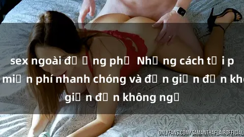 sex ngoài đường phố Những cách tải phim sex miễn phí nhanh chóng và đơn giản đến không ngờ