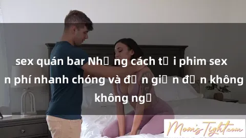sex quán bar Những cách tải phim sex miễn phí nhanh chóng và đơn giản đến không ngờ