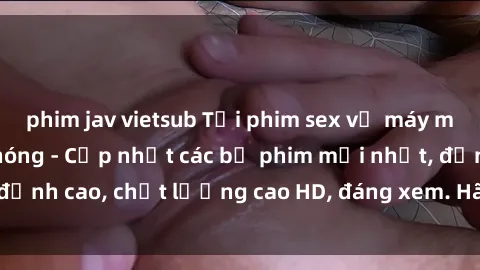 phim jav vietsub Tải phim sex về máy miễn phí và nhanh chóng - Cập nhật các bộ phim mới nhất, đỉnh cao, chất lượng cao HD, đáng xem. Hãy trải nghiệm ngay!