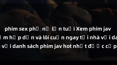phim sex phụ nữ lớn tuổi Xem phim jav online: trải nghiệm hấp dẫn và lôi cuốn ngay tại nhà với danh sách phim jav hot nhất được cập nhật liên tục.