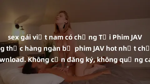 sex gái việt nam có chồng Tải Phim JAV Miễn Phí - Thưởng thức hàng ngàn bộ phim JAV hot nhất chỉ cần click download. Không cần đăng ký, không quảng cáo - Dễ dàng tải về và xem online!