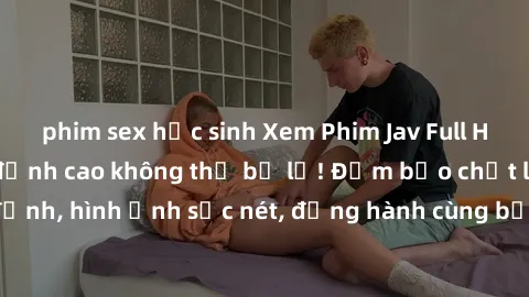 phim sex học sinh Xem Phim Jav Full HD: Những bộ phim đỉnh cao không thể bỏ lỡ! Đảm bảo chất lượng ổn định, hình ảnh sắc nét, đồng hành cùng bạn trong những giây phút thư giãn!