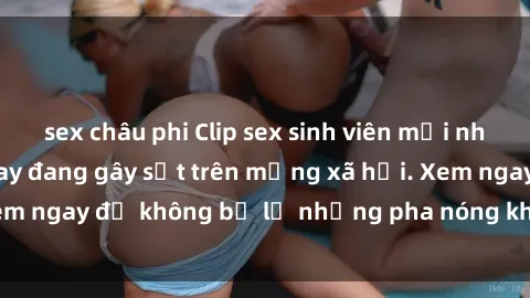 sex châu phi Clip sex sinh viên mới nhất hot nhất năm nay đang gây sốt trên mạng xã hội. Xem ngay để không bỏ lỡ những pha nóng không thể bỏ qua!