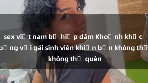 sex việt nam bị hiếp dâm Khoảnh khắc nóng bỏng với gái sinh viên khiến bạn không thể quên
