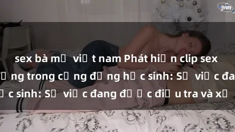 sex bà mẹ việt nam Phát hiện clip sex nữ sinh gây chấn động trong cộng đồng học sinh: Sự việc đang được điều tra và xử lý
