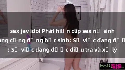 sex jav idol Phát hiện clip sex nữ sinh gây chấn động trong cộng đồng học sinh: Sự việc đang được điều tra và xử lý