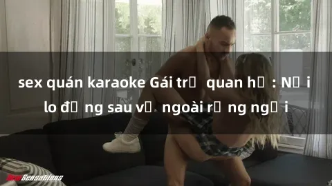 sex quán karaoke Gái trẻ quan hệ: Nỗi lo đằng sau vẻ ngoài rạng ngời