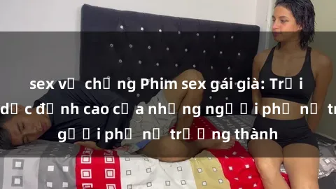 sex vợ chồng Phim sex gái già: Trải nghiệm tình dục đỉnh cao của những người phụ nữ trưởng thành