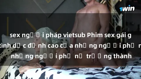 sex người pháp vietsub Phim sex gái già: Trải nghiệm tình dục đỉnh cao của những người phụ nữ trưởng thành