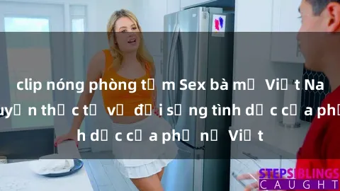 clip nóng phòng tắm Sex bà mẹ Việt Nam: Câu chuyện thực tế về đời sống tình dục của phụ nữ Việt