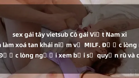 sex gái tây vietsub Cô gái Việt Nam xinh đẹp và gợi cảm làm xoá tan khái niệm về MILF. Được lòng người xem bởi sự quyến rũ và dễ thương.