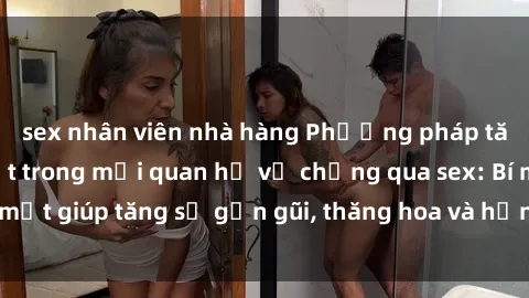 sex nhân viên nhà hàng Phương pháp tăng cường gắn kết trong mối quan hệ vợ chồng qua sex: Bí mật giúp tăng sự gần gũi, thăng hoa và hạnh phúc cho cặp đôi