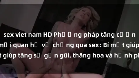 sex viet nam HD Phương pháp tăng cường gắn kết trong mối quan hệ vợ chồng qua sex: Bí mật giúp tăng sự gần gũi, thăng hoa và hạnh phúc cho cặp đôi