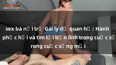 sex bà nội trợ Gái ly dị quan hệ: Hành trình tự phục hồi và tìm lại bản lĩnh trong cuộc sống mới