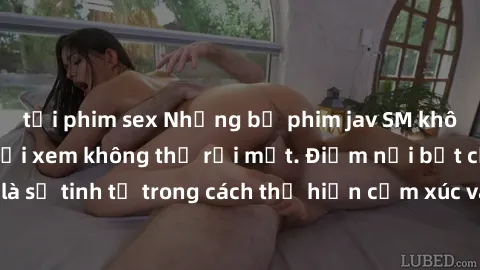 tải phim sex Những bộ phim jav SM không che khiến người xem không thể rời mắt. Điểm nổi bật của thể loại này là sự tinh tế trong cách thể hiện cảm xúc và sự hấp dẫn của những cảnh quay.